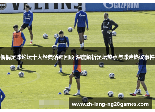 偶偶足球论坛十大经典话题回顾 深度解析足坛热点与球迷热议事件