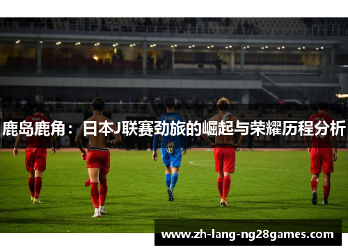 鹿岛鹿角：日本J联赛劲旅的崛起与荣耀历程分析
