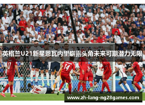英格兰U21新星恩瓦内里崭露头角未来可期潜力无限