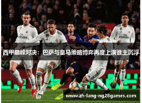 西甲巅峰对决：巴萨与皇马策略博弈再度上演谁主沉浮