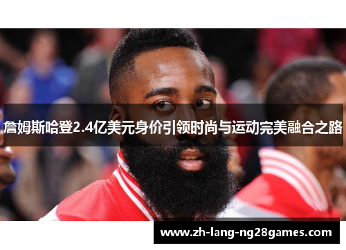 詹姆斯哈登2.4亿美元身价引领时尚与运动完美融合之路