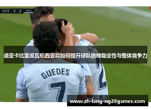 迪亚卡比重返瓦伦西亚将如何提升球队防线稳定性与整体竞争力