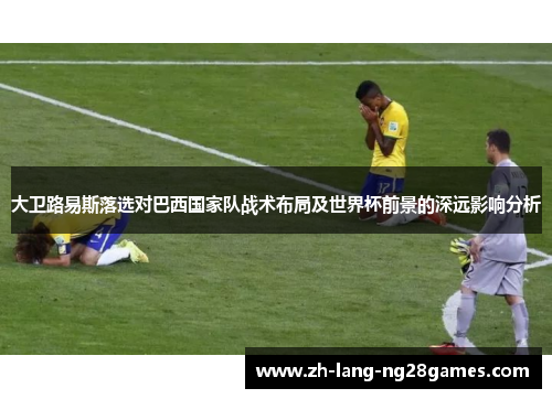 大卫路易斯落选对巴西国家队战术布局及世界杯前景的深远影响分析