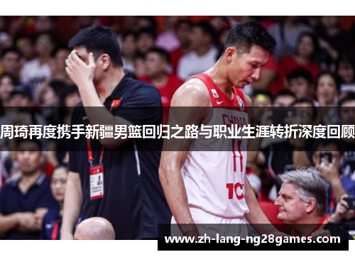 周琦再度携手新疆男篮回归之路与职业生涯转折深度回顾