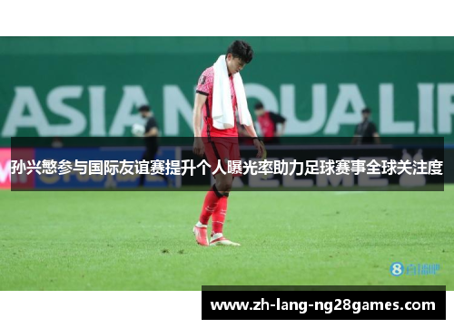 孙兴慜参与国际友谊赛提升个人曝光率助力足球赛事全球关注度