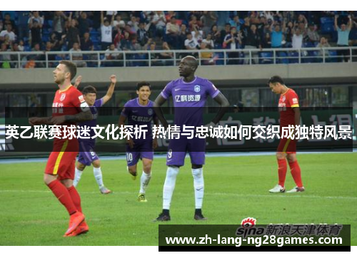 英乙联赛球迷文化探析 热情与忠诚如何交织成独特风景 英乙联赛球迷文化探析 热情与忠诚如何交织成独特风景