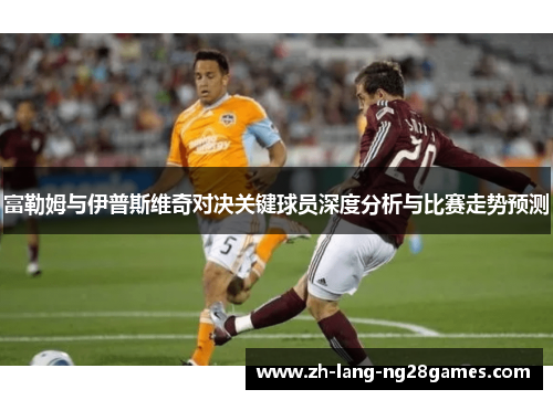富勒姆与伊普斯维奇对决关键球员深度分析与比赛走势预测 富勒姆与伊普斯维奇对决关键球员深度分析与比赛走势预测