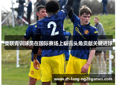 曼联青训球员在国际赛场上崭露头角贡献关键进球 曼联青训球员在国际赛场上崭露头角贡献关键进球