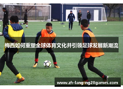 梅西如何重塑全球体育文化并引领足球发展新潮流