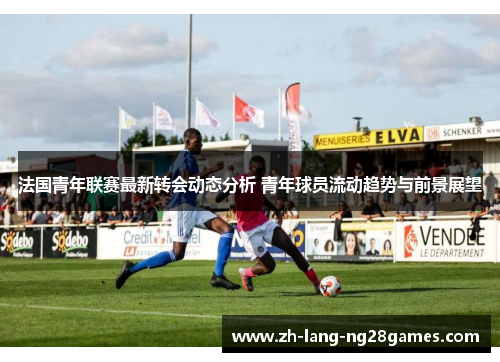 法国青年联赛最新转会动态分析 青年球员流动趋势与前景展望