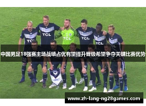 中国男足18强赛主场战绩占优有望提升晋级希望争夺关键比赛优势