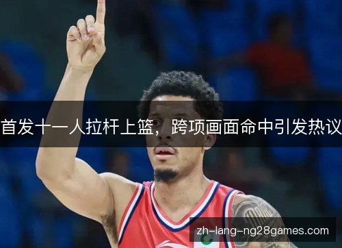 首发十一人拉杆上篮，跨项画面命中引发热议
