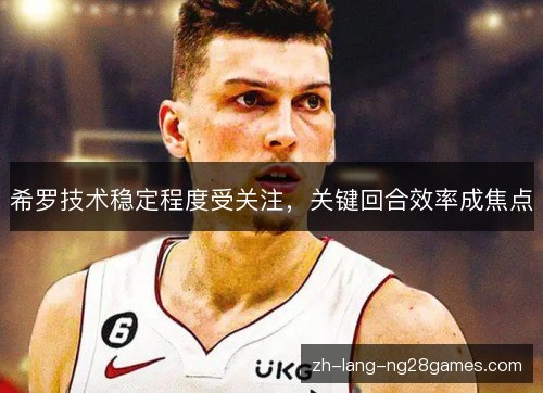 希罗技术稳定程度受关注，关键回合效率成焦点